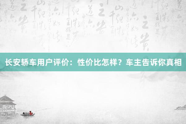 长安轿车用户评价：性价比怎样？车主告诉你真相